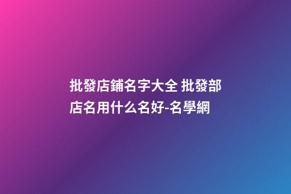 批發店鋪名字大全 批發部店名用什么名好-名學網-第1張-店鋪起名-玄機派